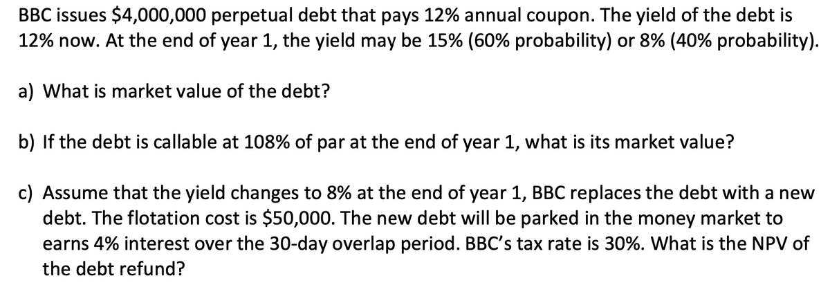 BBC issues $4,000,000 perpetual debt that pays 12% annual coupon. The yield of the debt is
12% now. At the end of year 1, the yield may be 15% (60% probability) or 8% (40% probability).
a) What is market value of the debt?
b) If the debt is callable at 108% of par at the end of year 1, what is its market value?
c) Assume that the yield changes to 8% at the end of year 1, BBC replaces the debt with a new
debt. The flotation cost is $50,000. The new debt will be parked in the money market to
earns 4% interest over the 30-day overlap period. BBC's tax rate is 30%. What is the NPV of
the debt refund?