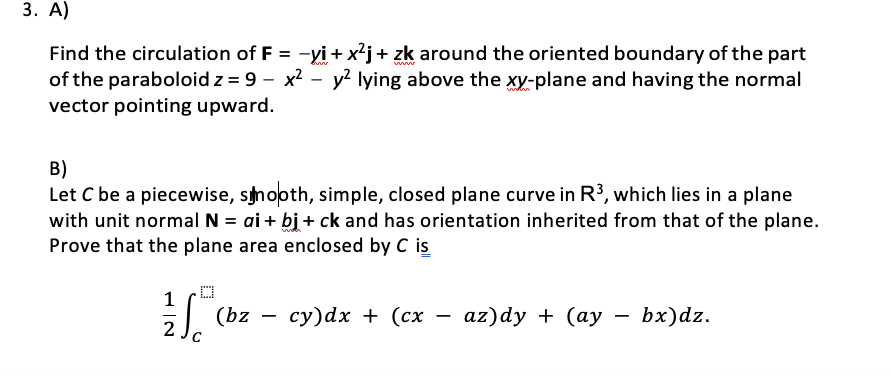 3. A)
www
Find the circulation of F = -yi + x²j + zk around the oriented boundary of the part
of the paraboloid z = 9 - x² - y² lying above the xy-plane and having the normal
vector pointing upward.
B)
Let C be a piecewise, smooth, simple, closed plane curve in R³, which lies in a plane
with unit normal N = ai + bj + ck and has orientation inherited from that of the plane.
Prove that the plane area enclosed by C is
1
√(bz
2
C
(bz
-
cy)dx + (cx
-
az)dy + (ay
-
bx)dz.