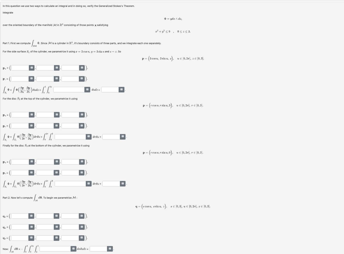 In this question we use two ways to calculate an integral and in doing so, verify the Generalized Stokes's Theorem.
Integrate
over the oriented boundary of the manifold Min R³ consisting of those points x satisfying
Part 1. First we compute
= ydx / dz,
²+590≤3.
4. Since M is a cylinder in R³, it's boundary consists of three parts, and we integrate each one separately.
вм
For the side surface S₁ of the cylinder, we parametrize it using = 3 cos, y = 3 sinu and z = z. So
P₁ =
(C
◉◉
[+] (2) [L
<=
dudz=
For the disc S₂ at the top of the cylinder, we parametrize it using
dudz=
P₁ =
Pr
оо
Op Op
4=
$
B₂
Dr Ou
Finally for the disc Sy at the bottom of the cylinder, we parametrize it using
drdu=
P₁ =
(0
=
др др
drdu=
Dr' Ou
+2
Part 2. Now let's compute
q=
q=
4==
-L-
Now:
M
M
оо
do. To begin we parametrize M:
O O O
ㅁㅁㅁ
dsdud:=
drdu=
p = (3 cosu, 3 sinu, z), u € [0,2], = = [0,3].
p = (rcosu,rsinu, 3), [0, 2π], r € [0,3].
p=
14
p=(rcosu, rsinu, 0), [0,2], † € [0,3],
q= (scosu, 8sinu, ), 8€ [0,3], µ = [0,2], z ¤ [0,3].