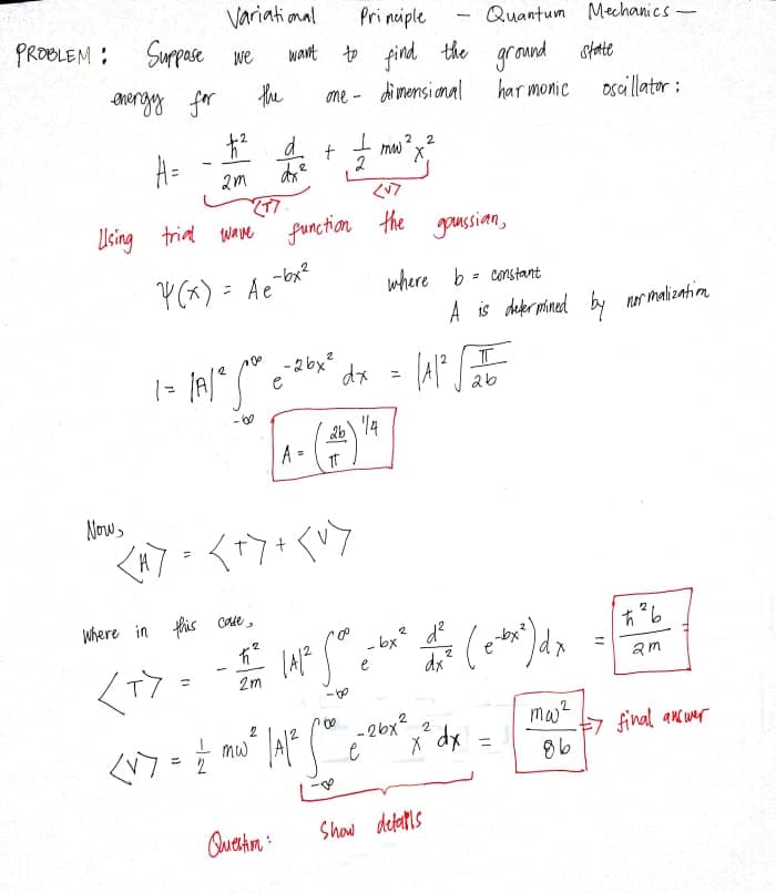 Variational
Suppase we
Pri nciple
Quantum Mechanics-
PROBLEM :
to find the
the
want
ground
state
ANergy for
me - dimensianal
har monic
oscillator :
A=
mw ?2
X.
2
く?
77
function the goussian,
Using trial wae
Y(x) = Ae
-bx?
where b = constant
A is defer mined by nr malizatioa
- 2 bx?
e
dx = A
2b\ 4
A =
Now
where in this Cate,
- bx
2 d?
dx²
am
<T>
2m
mw?
-26x2
x dx
2
2.
mw A
7 final ancunr
%3D
Quation :
Shaw detalls
11
ヒ
