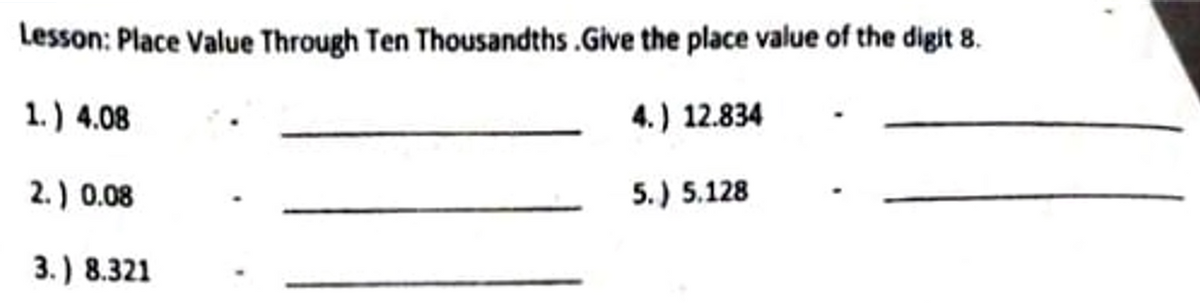 Lesson: Place Value Through Ten Thousandths.Give the place value of the digit 8.
1.) 4.08
4.) 12.834
2.) 0.08
5.) 5.128
3.) 8.321
