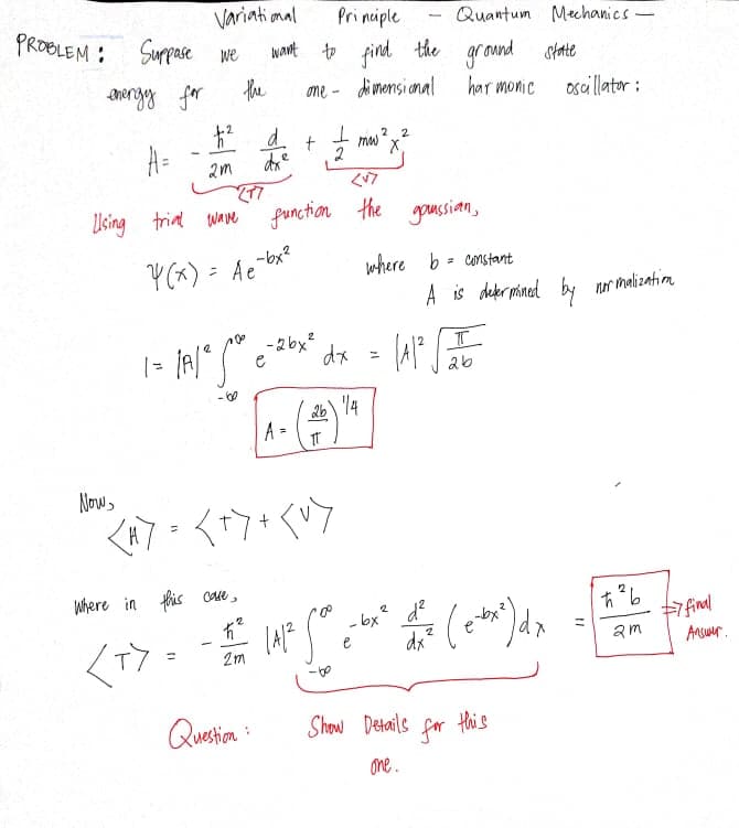 Variati mal
Pri nuiple
Quantum Mehanics-
PROBLEM : Suppase we
Nant to find the gr ound statte
the
ome - dimensi anal
har monic
oscillator :
mw
2
2 2
A=
Using trint ware function the
-bx?
Y(x) = Ae
where b= constant
A is deer mined by nor malizatim
- 2bx?
12
e
dx
2b
26\ 14
A =
Nows
Where in fis cate,
有
2 d?
7 final
Ansuer.
- bx
am
T
%3D
2m
Questia :
Show Details
for
this
one.
