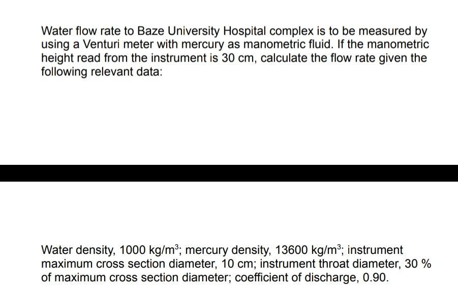 Water flow rate to Baze University Hospital complex is to be measured by
using a Venturi meter with mercury as manometric fluid. If the manometric
height read from the instrument is 30 cm, calculate the flow rate given the
following relevant data:
Water density, 1000 kg/m³; mercury density, 13600 kg/m³; instrument
maximum cross section diameter, 10 cm; instrument throat diameter, 30 %
of maximum cross section diameter; coefficient of discharge, 0.90.