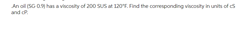 .An oil (SG 0.9) has a viscosity of 200 SUS at 120°F. Find the corresponding viscosity in units of cS
and cP.