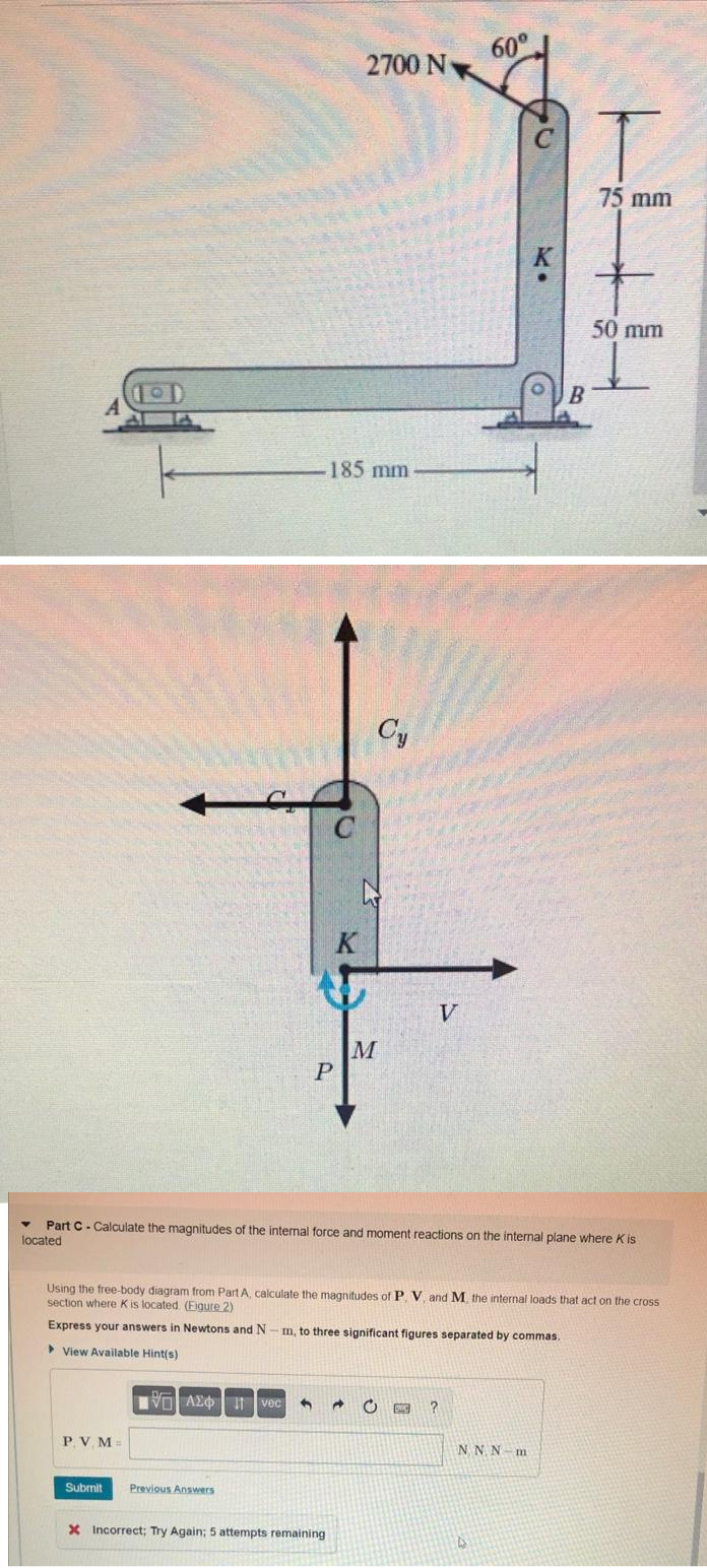 P.V.M=
Submit
P
IVO A2 Ivec
Previous Answers
185 mm
2700 N
K
X Incorrect; Try Again; 5 attempts remaining
Cy
M
V
60°
Part C - Calculate the magnitudes of the internal force and moment reactions on the internal plane where K is
located
Using the free-body diagram from Part A, calculate the magnitudes of P, V, and M. the internal loads that act on the cross
section where K is located (Eigure 2)
Express your answers in Newtons and N
▸ View Available Hint(s)
DA
m, to three significant figures separated by commas.
C CHE ?
KI
NNN-m
B
75 mm
50 mm