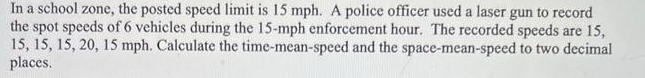 In a school zone, the posted speed limit is 15 mph. A police officer used a laser gun to record
the spot speeds of 6 vehicles during the 15-mph enforcement hour. The recorded speeds are 15,
15, 15, 15, 20, 15 mph. Calculate the time-mean-speed and the space-mean-speed to two decimal
places.