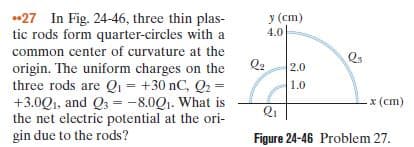 27 In Fig. 24-46, three thin plas-
tic rods form quarter-circles with a
common center of curvature at the
origin. The uniform charges on the
three rods are Qı = +30 nC, Q2 =
+3.0Q1, and Q3 =-8.0Q1. What is
the net electric potential at the ori-
gin due to the rods?
y (cm)
4.0
Q2
Qs
2.0
1.0
x (cm)
Figure 24-46 Problem 27.
