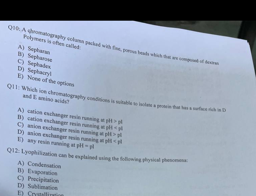 Q10: A chromatography column packed with fine, porous beads which that are composed of dextran
Polymers is often called:
A) Sepharan
B) Sepharose
C) Sephadex
D) Sephacryl
E) None of the options
Q11: Which ion chromatography conditions is suitable to isolate a protein that has a surface rich in D
and E amino acids?
A) cation exchanger resin running at pH > pl
B) cation exchanger resin running at pH <pl
C) anion exchanger resin running at pH> pl
D) anion exchanger resin running at pH <pl
E) any resin running at pH = pl
Q12: Lyophilization can be explained using the following physical phenomena:
A) Condensation
B) Evaporation
C) Precipitation
D) Sublimation
E) Crystallizatio
