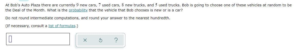 At Bob's Auto Plaza there are currently 9 new cars, 7 used cars, 8 new trucks, and 5 used trucks. Bob is going to choose one of these vehicles at random to be
the Deal of the Month. What is the probability that the vehicle that Bob chooses is new or is a car?
Do not round intermediate computations, and round your answer to the nearest hundredth.
(If necessary, consult a list of formulas.)
