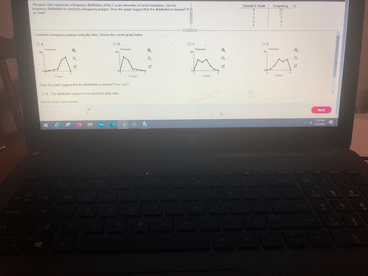 TIT
The given data represents a frequency distribution of the F-scale intensities of recent tornadoes. Use the
frequency distribution to construct a frequency polygon. Does the graph suggest that the distribution is skewed? If
Tornado F-Scale
Frequency
22
so, how?
1
17
Construct a frequency polygon using the data. Choose the correct graph below.
OA.
OB.
OC.
OD.
Frequency
Frequency
Frequency
30-
F-Scale
F-Scale
Does the graph suggest that the distribution is skewed? If so, how?
O A. The distribution appears to be skewed to both sides.
Click to select your answer.
Next
7:16 PM
7/26/2021
