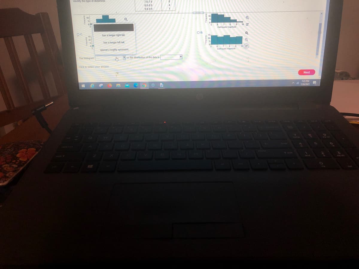 identity the type of skewness.
7.0-7.9
8.0-89
9.0-9.9
OD.
Oc.
has a longer right thil,
has a longer left tail
Eathouske magnitude
appears roughly symmetric,
The histogram
so the distribution of the data is
Click to select your answer.
Next
7:23 PM
A A 7/26/2021
