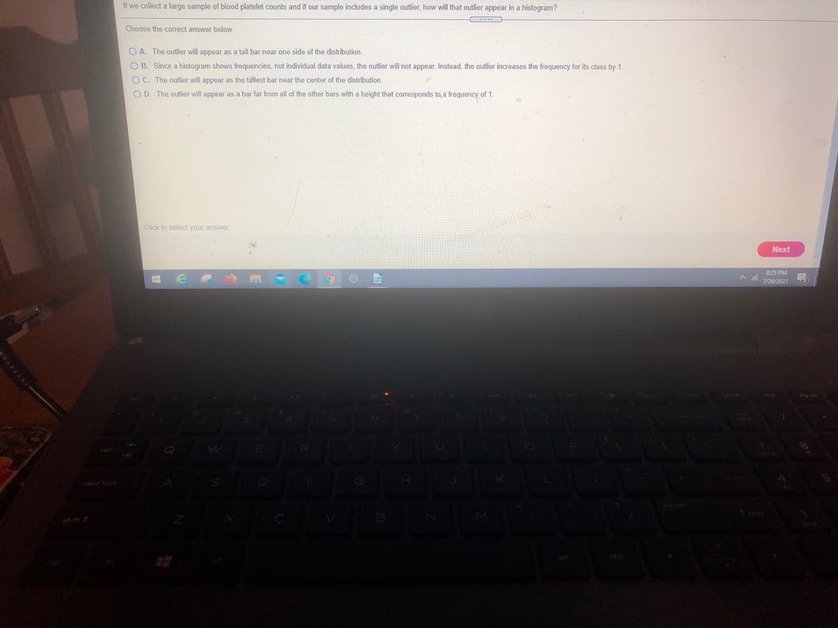 If we collect a large sample of blood platelet counts and if our sample includes a single outlier, how will that outlier appear in a histogram?
Choose the correct answer below.
O A. The outlier will appear as a tall bar near one side of the distribution.
O B. Since a histogram shows frequencies, not individual data values, the outlier will not appear. Instead, the outlier increases the frequency for its class by 1.
O C. The outlier will appear as the tallest bar near the center of the distribution.
O D. The outlier will appear as a bar far from all of the other bars with a height that corresponds to a frequency of 1.
Click to select your answer
Next
825 PM
A 726/2021

