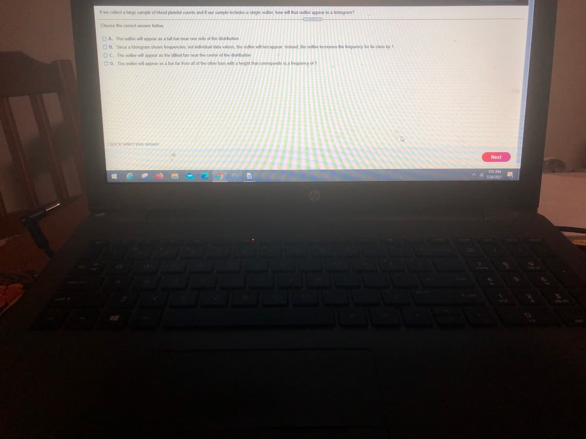 If we collect a large sample of blood platelet counts and if our sample includes a single outlier, how will that outlier appear in a histogram?
Choose the correct answer below.
O A. The outlier will appear as a tall bar near one side of the distribution.
O B. Since a histogram shows frequencies, not individual data values, the outlier will not appear. Instead, the outlier increases the frequency for i
OC. The outlier will appear as the tallest bar near the center of the distribution.
O D. The outlier will appear as a bar far from all of the other bars with a height that corresponds to, a frequency of 1
its class by 1
Click to select your answer.
Next
731 PM
726/2021
