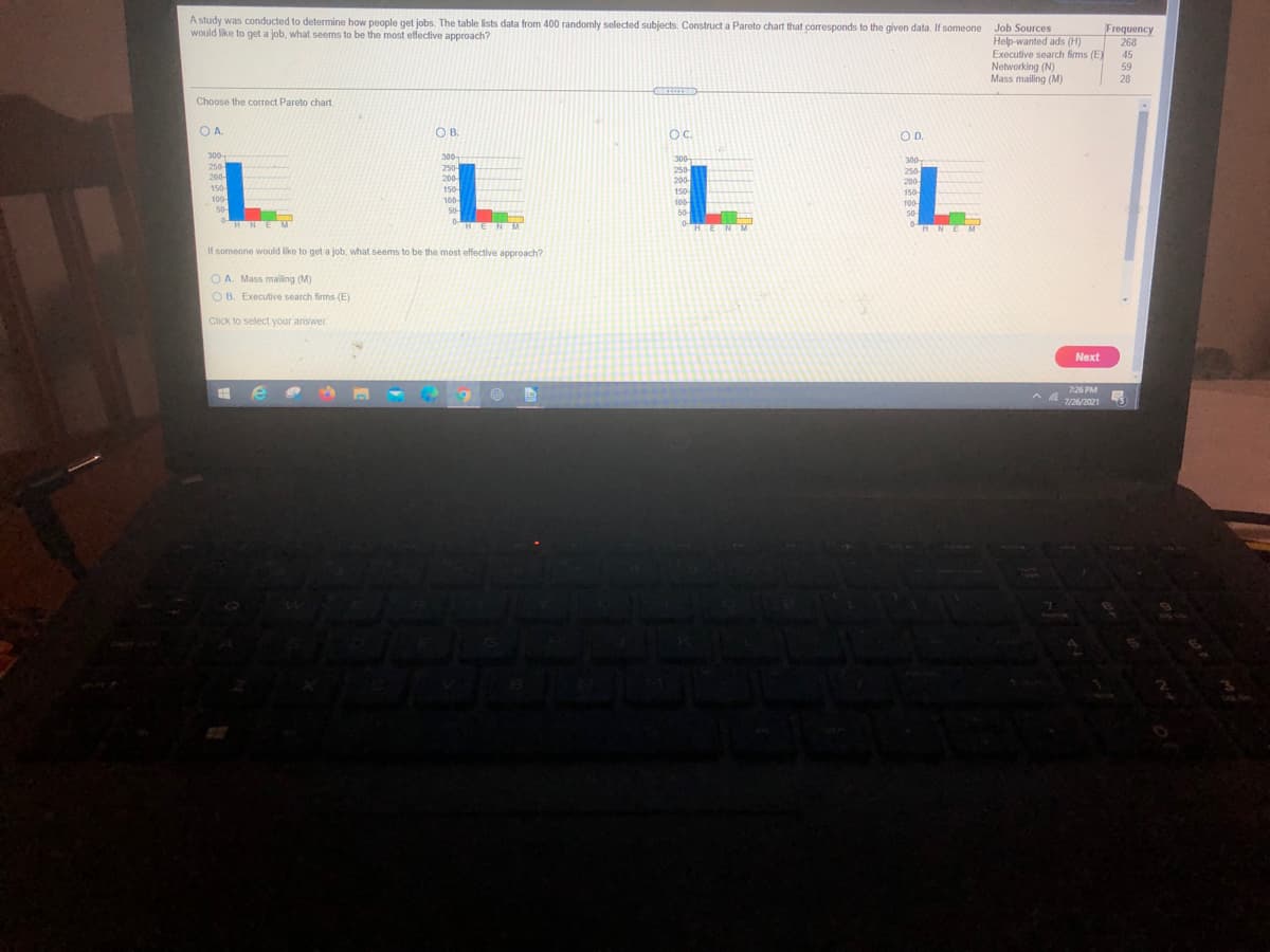 A study was conducted to determine how people get jobs. The table lists data from 400 randomly selected subjects. Construct a Pareto chart that corresponds to the given data. If someone
would like to get a job, what seems to be the most effective approach?
Job Sources
Frequency
268
Help-wanted ads (H)
Executive search firms (E)
Networking (N)
Mass mailing (M)
45
59
28
CRIOTE
Choose the correct Pareto chart.
OA.
OB.
OC.
OD.
300
300
300
300
L
250
200-
150
250-
200
250-
200
150
100
50
250
200
150-
150
100
100
100
50-
50-
50
HNE
HENM
HENM
HNEM
If someone would like to get a job, what seems to be the most effective approach?
O A. Mass malling (M)
O B. Executive search firms (E)
Click to select your answer.
Next
7:26 PM
7/26/2021
