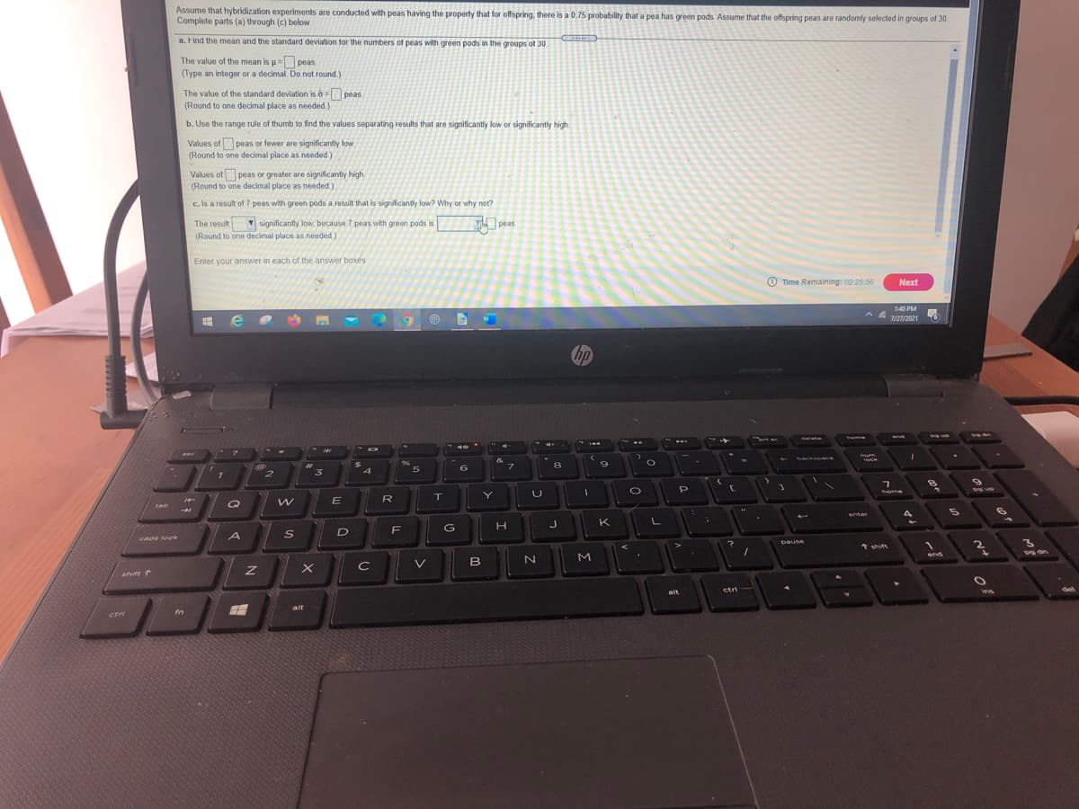 Assume that hybridization experiments are conducted with peas having the property that for offspring, there is a 0.75 probability that a pea has green pods. Assume that the offspring peas are randomly selected in groups of 30.
Complete parts (a) through (c) below.
a. Find the mean and the standard deviation tor the numbers of peas with green pods in the groups of 30.
The value of the mean is u= peas.
(Type an integer or a decimal. Do not round.)
The value of the standard deviation is 6 =peas.
(Round to one decimal place as needed.)
b. Use the range rule of thumb to find the values separating results that are significantly low or significantly high
Values of peas or fewer are significantly low.
(Round to one decimal place as needed.)
Values of peas or greater are significantly high.
(Round to one decimal place as needed.)
c. Is a result of 7 peas with green pods a result that is significantly low? Why or why not?
The result
(Round to one decimal place as needed)
V significantly low, because 7 peas with green pods is
peas
Enter your answer in each of the answer boxés
O Time Remaining: 02:25 56
Next
1:40 PM
7/27/2021
hp
backsoace
ock
%23
96
8
9
フ
*る
3
home
Y.
E
R
rab
Oァ
enter
J
K
D
caps lock
pause
1 shits
M.
end
B
shift T
ctri
alt
alt
ctri
