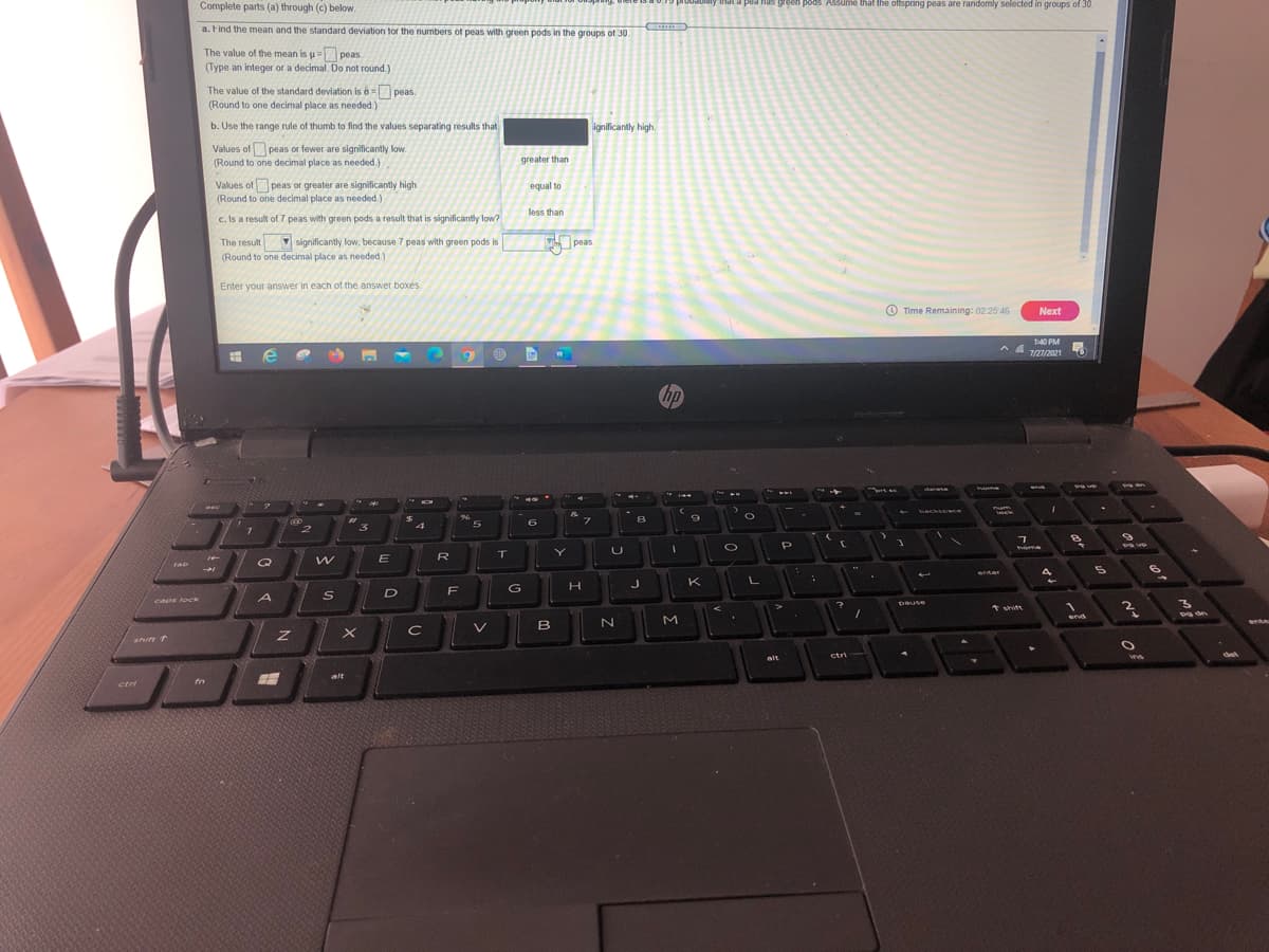 Complete parts (a) through (c) below.
fas green pods. Assume that the offspring peas are randomly selected in groups of 30.
a. Find the mean and the standard deviation tor the numbers ot peas with green pods in the groups of 30.
The value of the mean is u= peas.
(Type an integer or a decimal. Do not round.)
The value of the standard deviation is 6= peas.
(Round to one decimal place as needed.)
b. Use the range rule of thumb to find the values separating results that
ignificantly high.
Values ofpeas or fewer are significantly low.
(Round to one decimal place as needed.)
greater than
Values of peas or greater are significantly high.
(Round to one decimal place as needed.)
equal to
less than
c. Is a result of 7 peas with green pods a result that is significantly low?
The result significantly low, because 7 peas with green pods is
(Round to one decimal place as needed.)
peas.
Enter your answer in each of the answer boxés
O Time Remaining: 02 25 46
Next
1:40 PM
7/27/2021
hp
34
delete
backsoace
7.
8
2
3
home
R
Q
cab
enter
4
K
D
F
caps lock
pause
asned
1 shitt
M
end
shift T
ctri
det
alt
ins
alt
ctri
