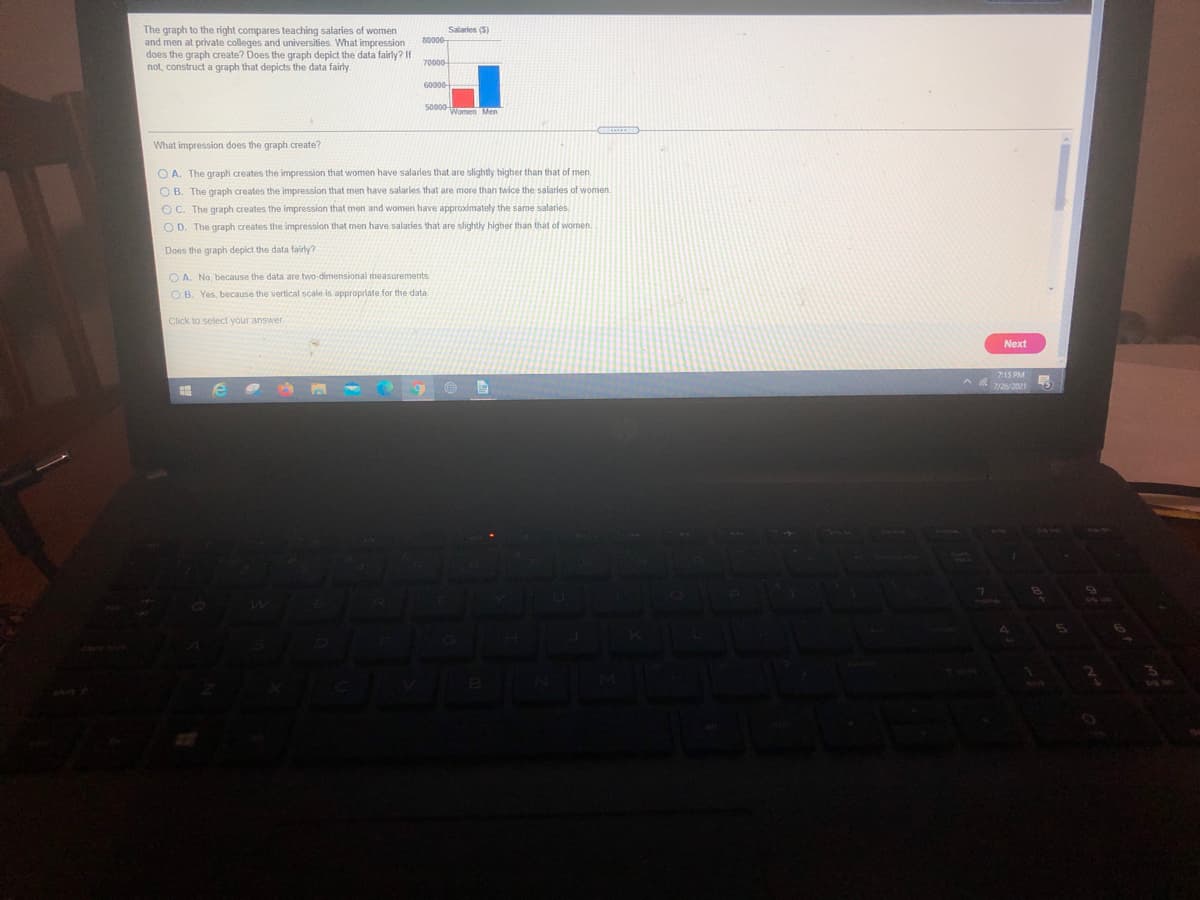 The graph to the right compares teaching salaries of women
and men at private colleges and universities. What impression
does the graph create? Does the graph depict the data fairly? If
not, construct a graph that depicts the data fairly
Salaries (5)
80000-
70000
50000
Women Men
What impression does the graph create?
O A. The graph creates the impression that women have salaries that are slightly higher than that of men
O B. The graph creates the impression that men have salarles that are more than twice the salaries of women.
OC. The graph creates the impression that men and women have approximately the same salaries.
O D. The graph creates the impression that men have salaties that are slightly higher than that of wornen.
Does the graph depict the data fairly?
O A. No, because the data are two-dimensional measurements
O B. Yes, because the vertical scale is appropriate for the data
Click to select your answer.
Next
7:15 PM
7/26/2021

