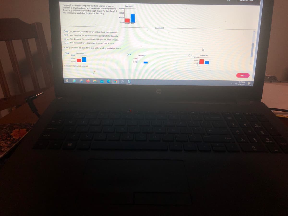 The graph to the right
Salaries (5)
and universities. What impression
80000
does the graph create? Does the graph depict the data fairly? If
not, construct a graph that depicts the data fairly
70000
O A. No, because the data are two-dimensional measurements.
O B. Yes, because the vertical scale is appropriate for the data
OC. Yes, because the bars accurately represent each average
OR. No. because the vertical scale does not start at zero.
If the graph does not depict the data fairly, which graph below does?
OA.
Salaries (S
OB.
OC.
80000
Salaries (S)
Salaries (5)
75000
67500
60000-
60000
Click to select your answer.
Next
7:15 PM
A A 7/2/2021
