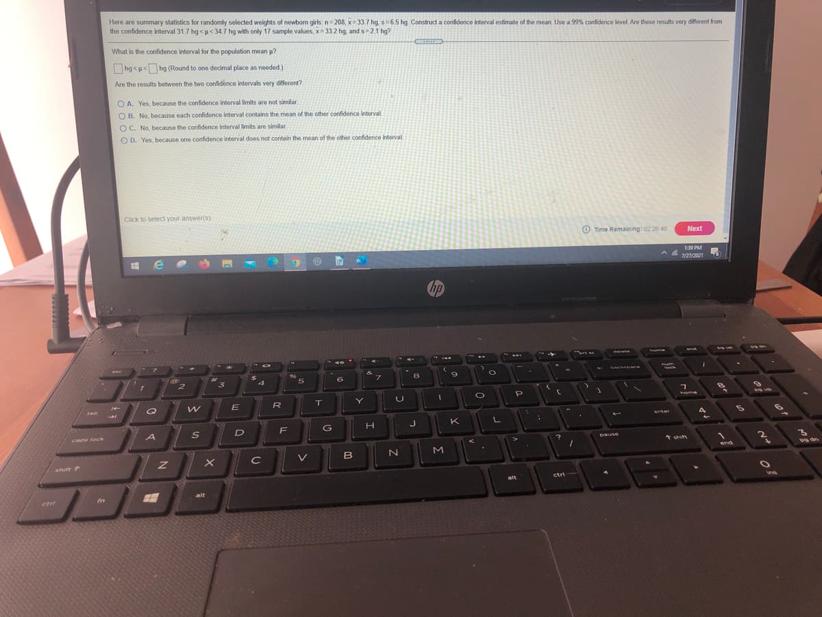 Here are summary statistics for randomly selected weights of newborn girls: n= 208, x= 33.7 hg. s=6.5 hg. Construct a confidence interval estimate of the mean. Use a 99% confidence level. Are these results very different from
the confidence interval 31.7 hg <u<34.7 hg with only 17 sample values, x= 33 2 hg, and s = 2.1 hg?
What is the confidence interval for the population mean p?
hg <u< hg (Round to one decimal place as needed.)
Are the results between the two confidence intervals very different?
O A. Yes, because the confidence interval limits are not similar
O B. No, because each confidence interval contains the mean of the other confidence interval
O C. No, because the confidence interval limits are similar.
O D. Yes, because one confidence interval does not contain the mean of the other confidence interval
Click to select your answer(s)
O Time Remaining: 02 26 40
Next
1:39 PM
A A
7/27/2021
hp
delete
ome
&
フ
%23
becksosce
5
6.
8
vock
4
R
T.
Y
cab
home
enter
4
F
H
K
caps lock
pause
* shitt
2
C
V
end
shift T
alt
ctri
ins
alt
ctri
