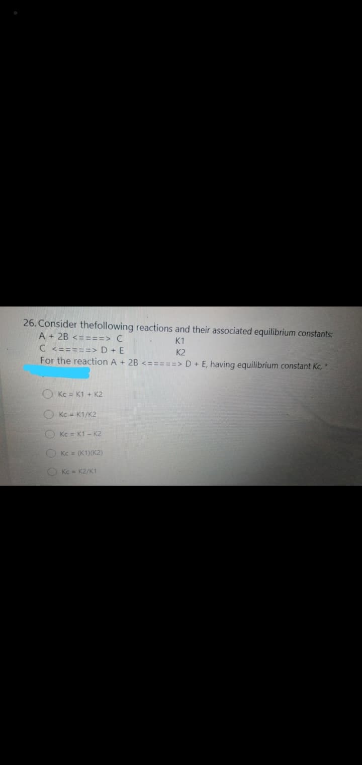 26. Consider thefollowing reactions and their associated equilibrium constants:
A + 2B <====> C
K1
C <=====> D + E
For the reaction A + 2B <=====> D + E, having equilibrium constant Kc, *
K2
O Kc = K1 + K2
O Kc = K1/K2
OKc = K1- K2
OKc = (K1)(K2)
Kc = K2/K1
