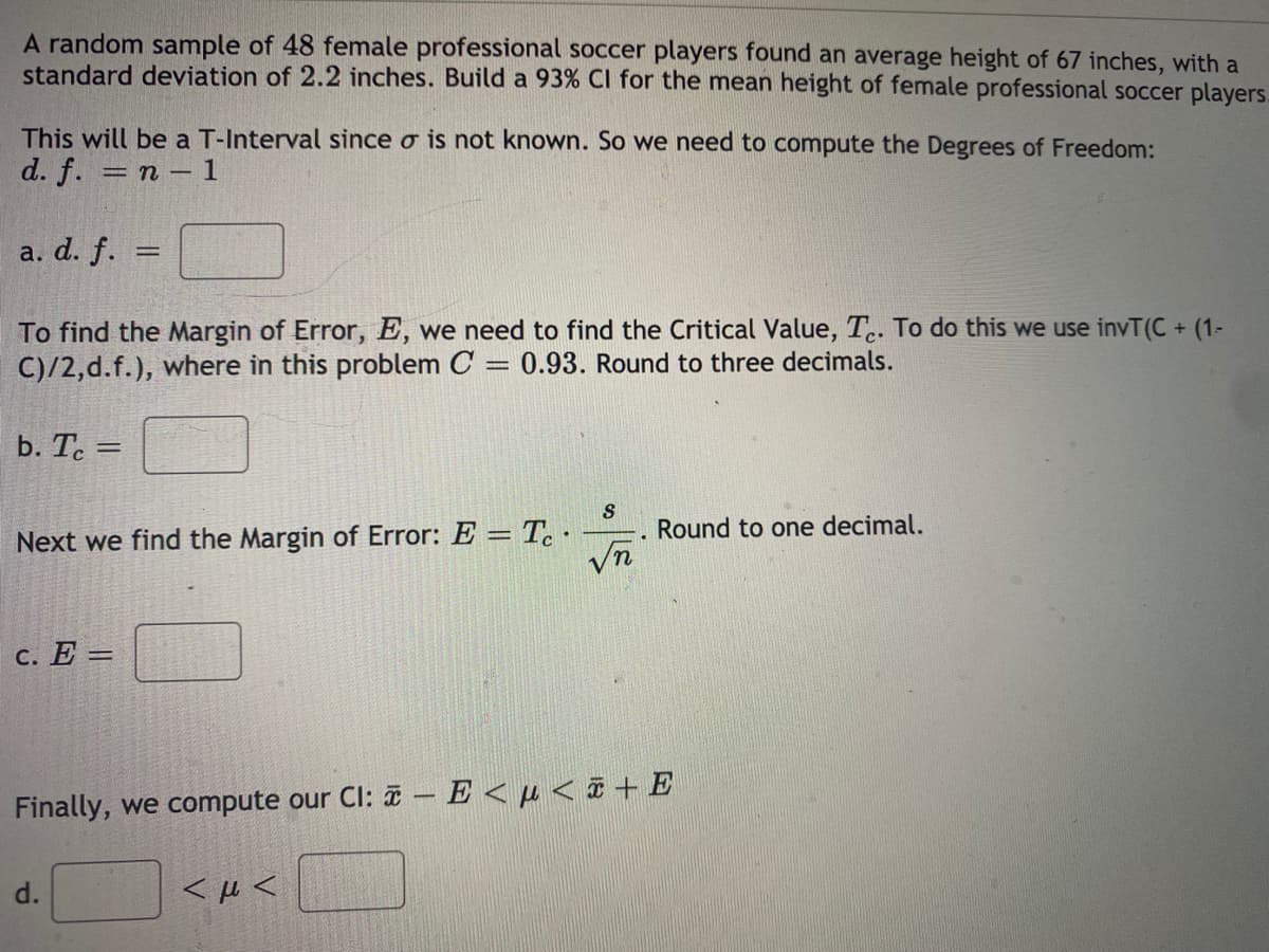 A random sample of 48 female professional soccer players found an average height of 67 inches, with a
standard deviation of 2.2 inches. Build a 93% CI for the mean height of female professional soccer players.
This will be a T-Interval since o is not known. So we need to compute the Degrees of Freedom:
d. f. 3D п - 1
a. d. f.
To find the Margin of Error, E, we need to find the Critical Value, T.. To do this we use invT(C + (1-
C)/2,d.f.), where in this problem C = 0.93. Round to three decimals.
b. T. =
%3D
Round to one decimal.
Next we find the Margin of Error: E = Tc.
с. Е—
Finally, we compute our Cl: a – E <µ < ¤ + E
<μ<
d.
