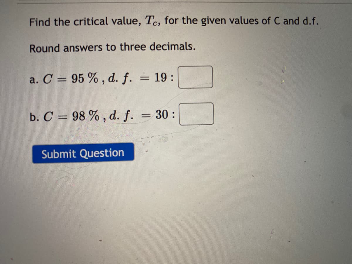 Find the critical value, Te, for the given values of C and d.f.
Round answers to three decimals.
a. C = 95 % , d. f.
= 19:
b. C = 98 % , d. f. = 30:
Submit Question
