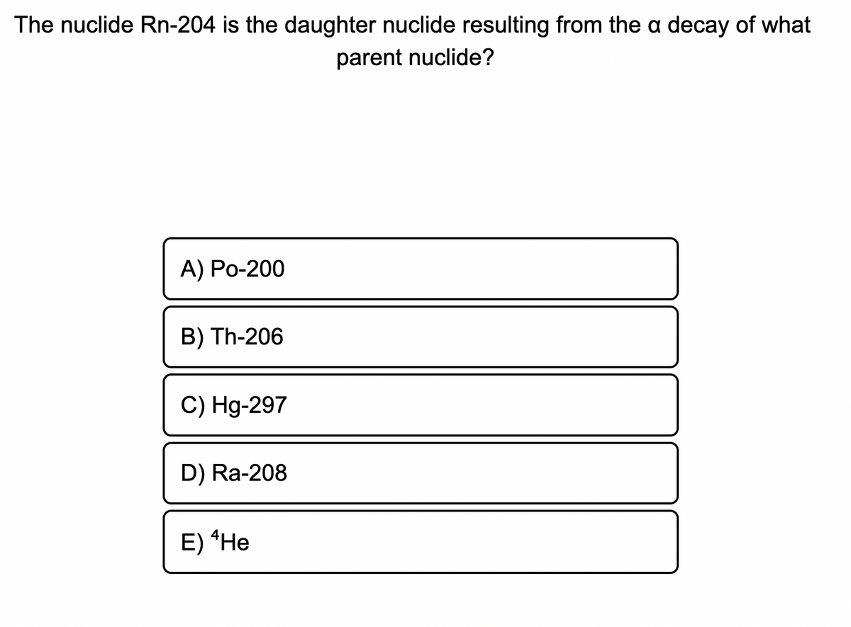 The nuclide Rn-204 is the daughter nuclide resulting from the a decay of what
parent nuclide?
А) Ро-200
B) Th-206
C) Hg-297
D) Ra-208
E) *Не
