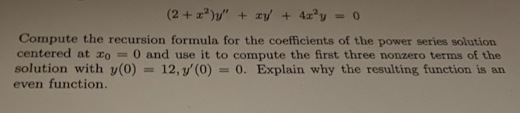 (2+x²)y" + xy + 4x²y
Compute the recursion formula for the coefficients of the power series solution
centered at xo = 0 and use it to compute the first three nonzero terms of the
solution with y(0) 12, y' (0) = 0. Explain why the resulting function is an
even function.
=
= 0