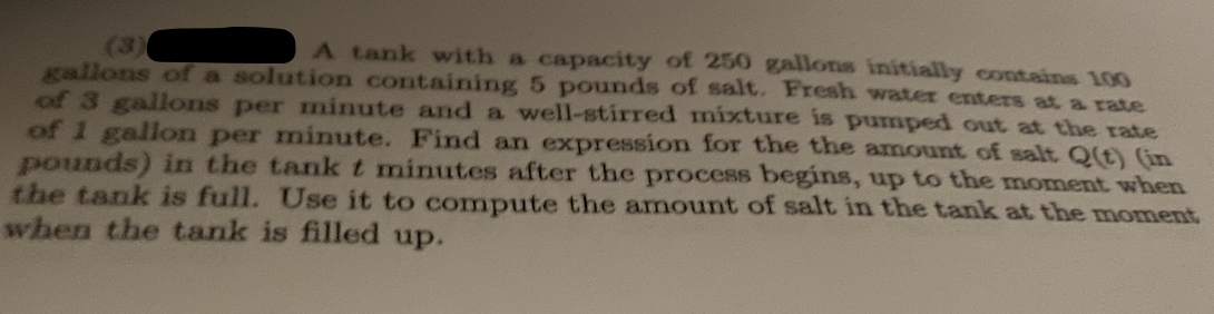 A tank with a capacity of 250 gallons initially contains 100
gallons of a solution containing 5 pounds of salt. Fresh water enters at a rate
of 3 gallons per minute and a well-stirred mixture is pumped out at the rate
of 1 gallon per minute. Find an expression for the the amount of salt Q(t) (in
pounds) in the tank t minutes after the process begins, up to the moment when
the tank is full. Use it to compute the amount of salt in the tank at the moment
when the tank is filled up.