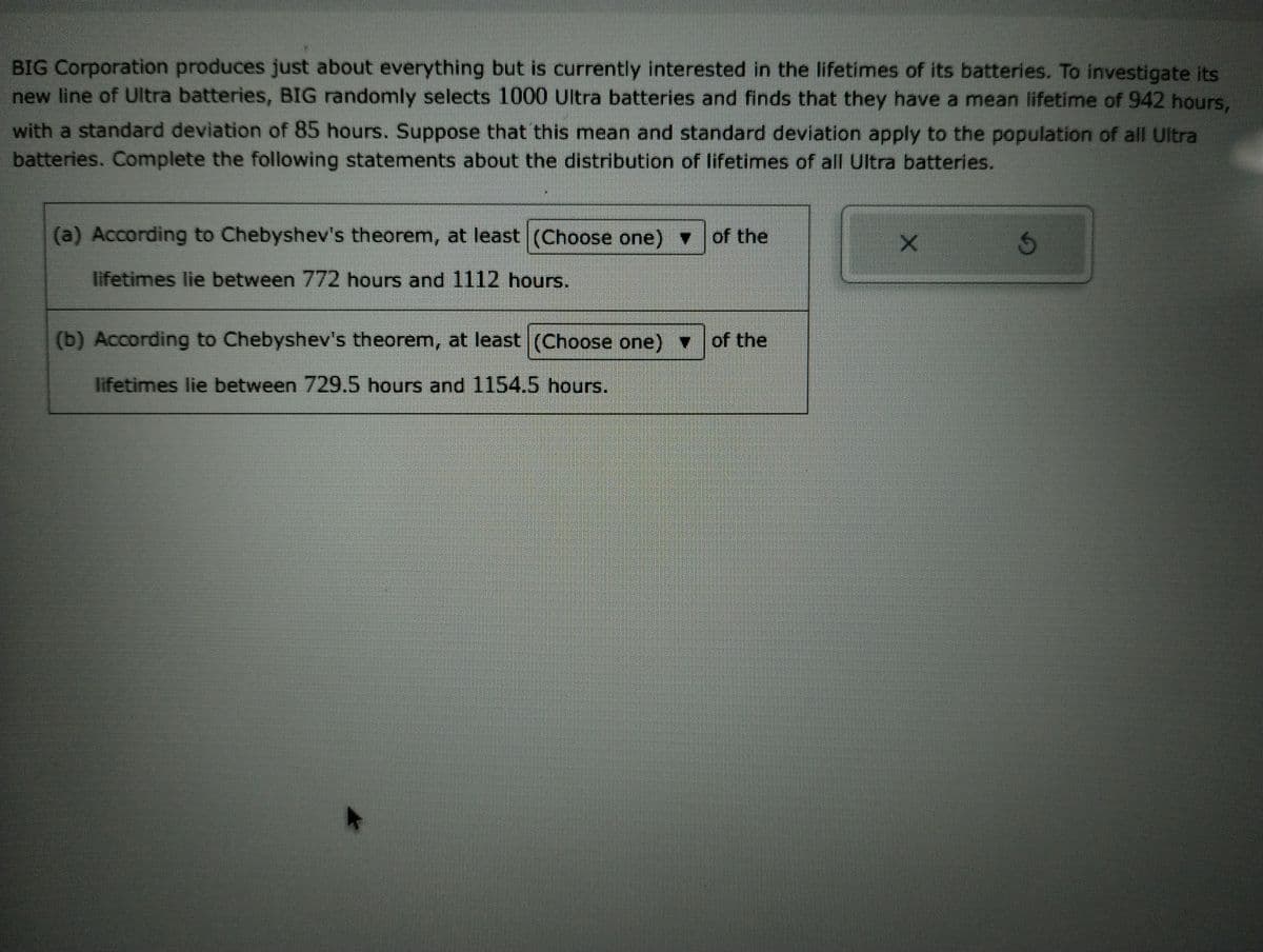 BIG Corporation produces just about everything but is currently interested in the lifetimes of its batteries. To investigate its
new line of Ultra batteries, BIG randomly selects 1000 Ultra batteries and finds that they have a mean lifetime of 942 hours,
with a standard deviation of 85 hours. Suppose that this mean and standard deviation apply to the population of all Ultra
batteries. Complete the following statements about the distribution of lifetimes of all Ultra batteries.
▼
(a) According to Chebyshev's theorem, at least (Choose one) of the
lifetimes lie between 772 hours and 1112 hours.
(b) According to Chebyshev's theorem, at least (Choose one) ▼
lifetimes lie between 729.5 hours and 1154.5 hours.
of the
X
3