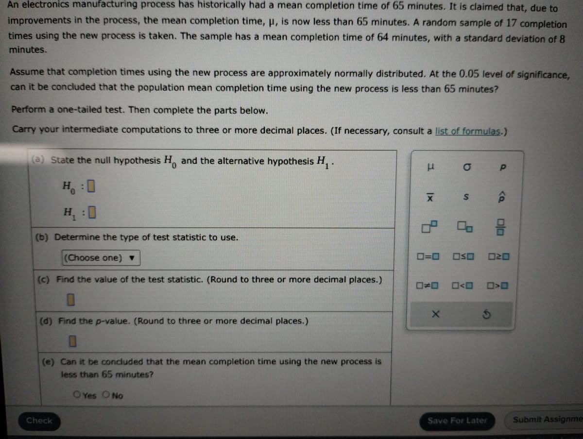 An electronics manufacturing process has historically had a mean completion time of 65 minutes. It is claimed that, due to
improvements in the process, the mean completion time, μ, is now less than 65 minutes. A random sample of 17 completion
times using the new process is taken. The sample has a mean completion time of 64 minutes, with a standard deviation of 8
minutes.
Assume that completion times using the new process are approximately normally distributed. At the 0.05 level of significance,
can it be concluded that the population mean completion time using the new process is less than 65 minutes?
Perform a one-tailed test. Then complete the parts below.
Carry your intermediate computations to three or more decimal places. (If necessary, consult a list of formulas.)
(a) State the null hypothesis H. and the alternative hypothesis H₁.
0
H。 0
(b) Determine the type of test statistic to use.
(Choose one) ▼
(c) Find the value of the test statistic. (Round to three or more decimal places.)
(d) Find the p-value. (Round to three or more decimal places.)
0
(e) Can it be concluded that the mean completion time using the new process is
less than 65 minutes?
O Yes O No
Check
1 |x
* %
00
000<
X
0=0 ≤0 020
<Q
G
0|0
O<O>O
Save For Later
Submit Assignme