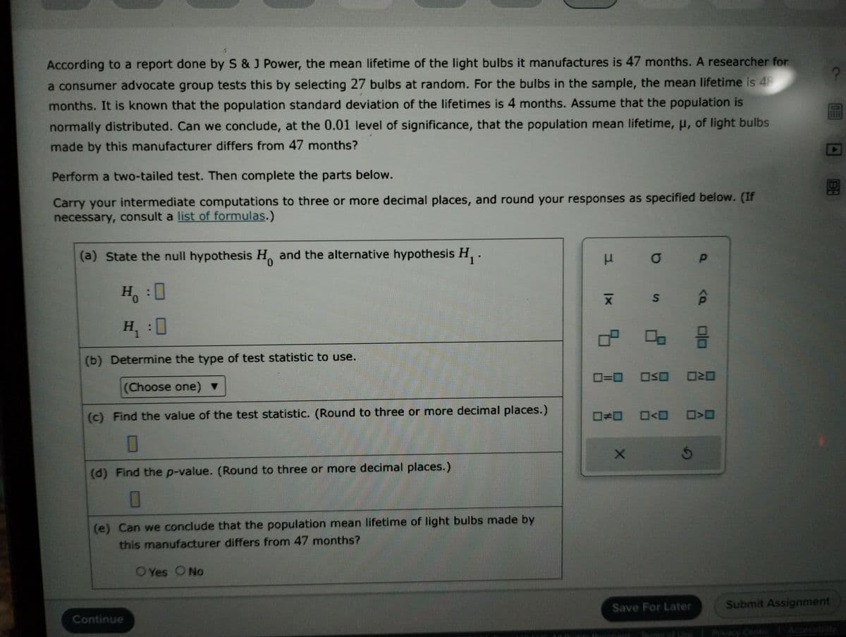 According to a report done by S & J Power, the mean lifetime of the light bulbs it manufactures is 47 months. A researcher for
a consumer advocate group tests this by selecting 27 bulbs at random. For the bulbs in the sample, the mean lifetime is 48
months. It is known that the population standard deviation of the lifetimes is 4 months. Assume that the population is
normally distributed. Can we conclude, at the 0.01 level of significance, that the population mean lifetime, μ, of light bulbs
made by this manufacturer differs from 47 months?
Perform a two-tailed test. Then complete the parts below.
Carry your intermediate computations to three or more decimal places, and round your responses as specified below. (If
necessary, consult a list of formulas.)
(a) State the null hypothesis H and the alternative hypothesis H₁.
H:0
H₁:0
(b) Determine the type of test statistic to use.
(Choose one)
(c) Find the value of the test statistic. (Round to three or more decimal places.)
0
(d) Find the p-value. (Round to three or more decimal places.)
0
(e) Can we conclude that the population mean lifetime of light bulbs made by
this manufacturer differs from 47 months?
Continue
OYes O No
μ σ
kabet.
אגן
S
X
SE
0=0 OSO 020
Ś
Save For Later
P
Terms of Use
<a
8
>
D
B:
Submit Assignment