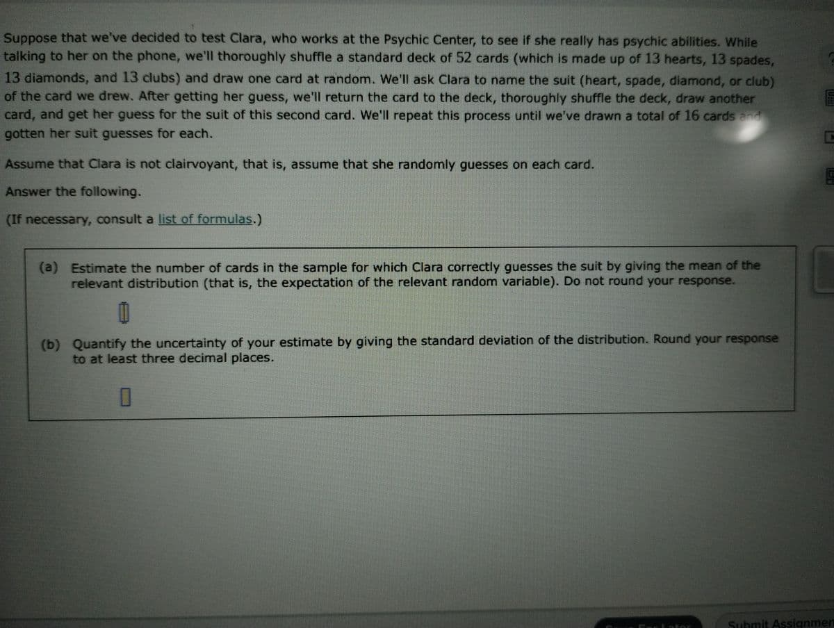 Suppose that we've decided to test Clara, who works at the Psychic Center, to see if she really has psychic abilities. While
talking to her on the phone, we'll thoroughly shuffle a standard deck of 52 cards (which is made up of 13 hearts, 13 spades,
13 diamonds, and 13 clubs) and draw one card at random. We'll ask Clara to name the suit (heart, spade, diamond, or club)
of the card we drew. After getting her guess, we'll return the card to the deck, thoroughly shuffle the deck, draw another
card, and get her guess for the suit of this second card. We'll repeat this process until we've drawn a total of 16 cards and
gotten her suit guesses for each.
Assume that Clara is not clairvoyant, that is, assume that she randomly guesses on each card.
Answer the following.
(If necessary, consult a list of formulas.)
(a) Estimate the number of cards in the sample for which Clara correctly guesses the suit by giving the mean of the
relevant distribution (that is, the expectation of the relevant random variable). Do not round your response.
(b) Quantify the uncertainty of your estimate by giving the standard deviation of the distribution. Round your response
to at least three decimal places.
0
1773 1972
C
G
Submit Assignmen
