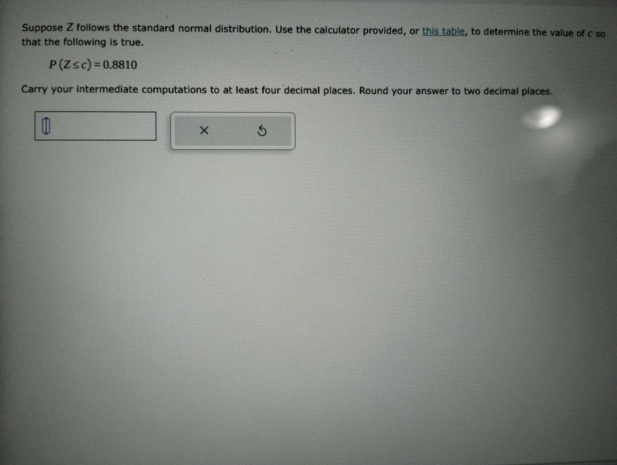 Suppose Z follows the standard normal distribution. Use the calculator provided, or this table, to determine the value of c so
that the following is true.
P(Z≤c)=0.8810
Carry your intermediate computations to at least four decimal places. Round your answer to two decimal places.
0
X
G