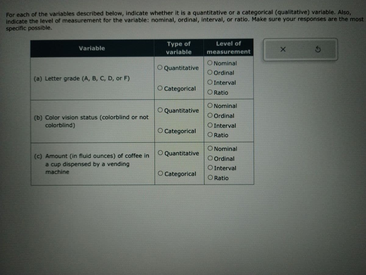 For each of the variables described below, indicate whether it is a quantitative or a categorical (qualitative) variable. Also,
indicate the level of measurement for the variable: nominal, ordinal, interval, or ratio. Make sure your responses are the most
specific possible.
Variable
(a) Letter grade (A, B, C, D, or F)
(b) Color vision status (colorblind or not
colorblind)
(c) Amount (in fluid ounces) of coffee in
a cup dispensed by a vending
machine
Type of
variable
O Quantitative
O Categorical
O Quantitative
O Categorical
O Quantitative
O Categorical
Level of
measurement
O Nominal
Ordinal
Interval
O Ratio
O Nominal
O Ordinal
O Interval
O Ratio
O Nominal
Ordinal
Interval
Ratio
X