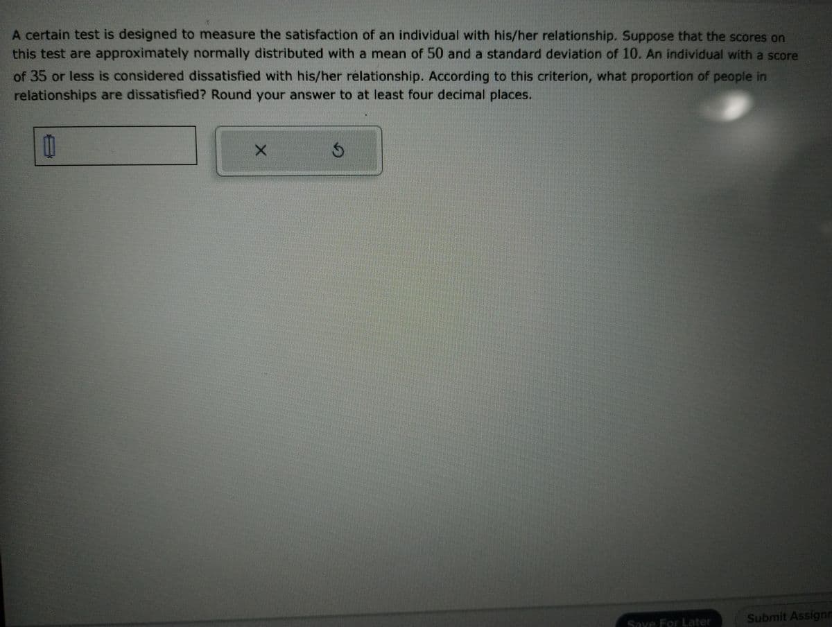 A certain test is designed to measure the satisfaction of an individual with his/her relationship. Suppose that the scores on
this test are approximately normally distributed with a mean of 50 and a standard deviation of 10. An individual with a score
of 35 or less is considered dissatisfied with his/her relationship. According to this criterion, what proportion of people in
relationships are dissatisfied? Round your answer to at least four decimal places.
11
X
G
Submit Assignm