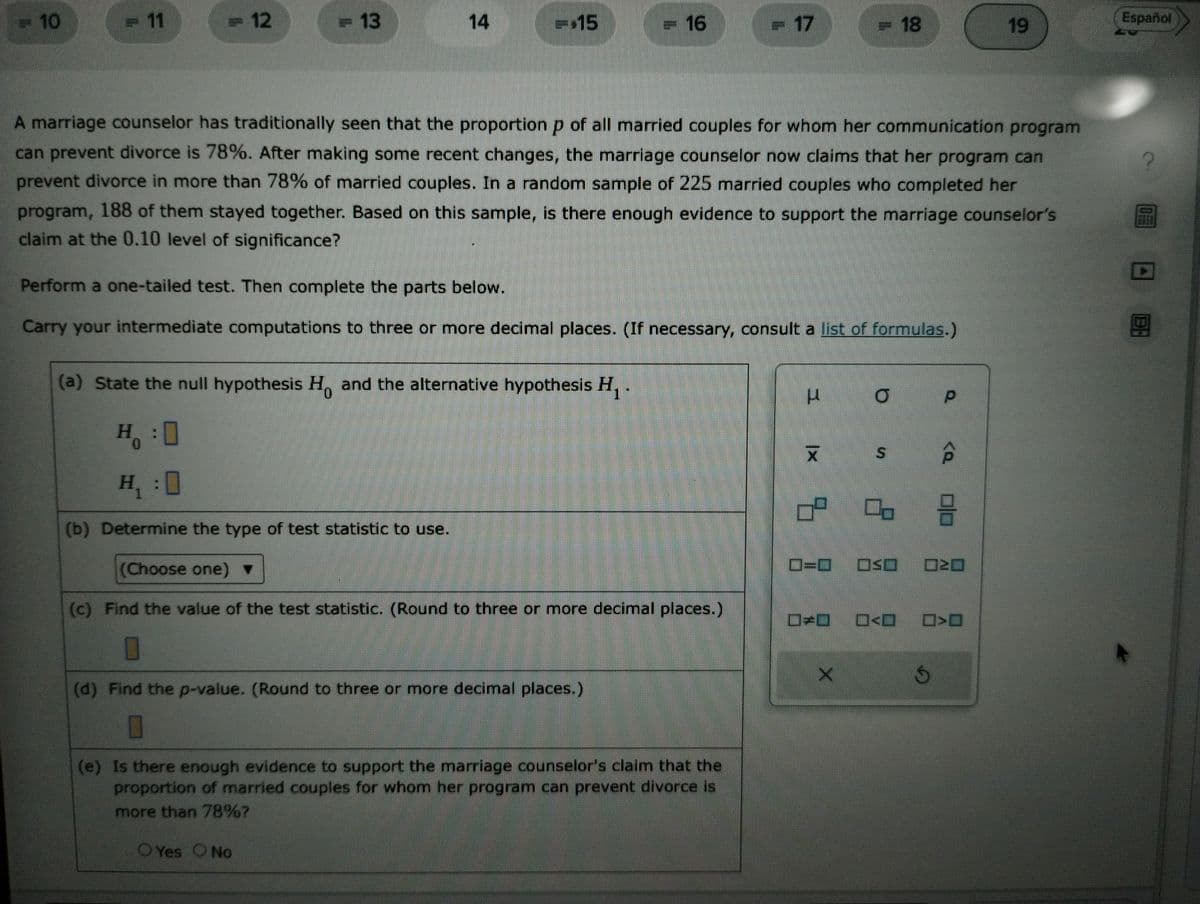 = 10
<= 11
= 12
- 13
14
=$15
= 16
= 17
(a) State the null hypothesis Ho and the alternative hypothesis H₁ .
H:O
H₁:0
(b) Determine the type of test statistic to use.
(Choose one) ▼
(c) Find the value of the test statistic. (Round to three or more decimal places.)
0
(d) Find the p-value. (Round to three or more decimal places.)
0
A marriage counselor has traditionally seen that the proportion p of all married couples for whom her communication program
can prevent divorce is 78%. After making some recent changes, the marriage counselor now claims that her program can
prevent divorce in more than 78% of married couples. In a random sample of 225 married couples who completed her
program, 188 of them stayed together. Based on this sample, is there enough evidence to support the marriage counselor's
claim at the 0.10 level of significance?
Perform a one-tailed test. Then complete the parts below.
Carry your intermediate computations to three or more decimal places. (If necessary, consult a list of formulas.)
(e) Is there enough evidence to support the marriage counselor's claim that the
proportion of married couples for whom her program can prevent divorce is
more than 78%?
O Yes O No
L
|x
= 18
0=0
X
O
S
#O___O<O
p
<Q
13
OSO 020
S
19
Español