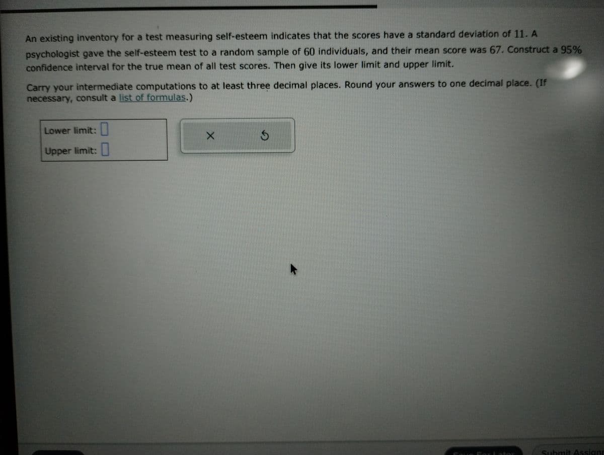 An existing inventory for a test measuring self-esteem indicates that the scores have a standard deviation of 11. A
psychologist gave the self-esteem test to a random sample of 60 individuals, and their mean score was 67. Construct a 95%
confidence interval for the true mean of all test scores. Then give its lower limit and upper limit.
Carry your intermediate computations to at least three decimal places. Round your answers to one decimal place. (If
necessary, consult a list of formulas.)
Lower limit:
Upper limit:
X
S
A
Submit Assign