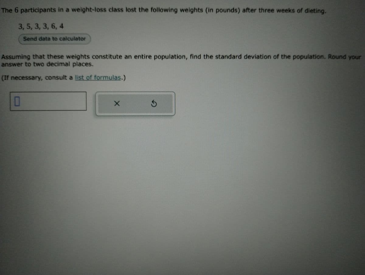 The 6 participants in a weight-loss class lost the following weights (in pounds) after three weeks of dieting.
3, 5, 3, 3, 6, 4
Send data to calculator
Assuming that these weights constitute an entire population, find the standard deviation of the population. Round your
answer to two decimal places.
(If necessary, consult a list of formulas.)
0
X
S