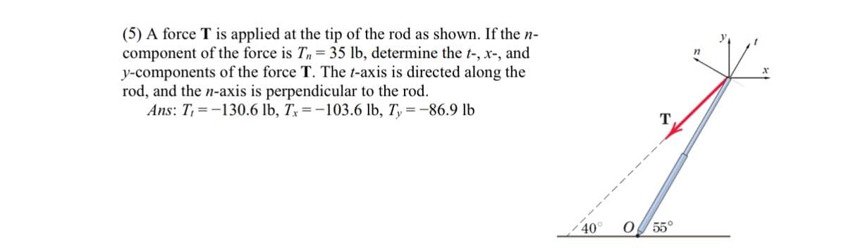 (5) A force T is applied at the tip of the rod as shown. If the n-
component of the force is T, = 35 lb, determine the t-, x-, and
y-components of the force T. The t-axis is directed along the
rod, and the n-axis is perpendicular to the rod.
Ans: T₁ =-130.6 lb, Tx=-103.6 lb, Ty = -86.9 lb
T
n
40°
O
55°