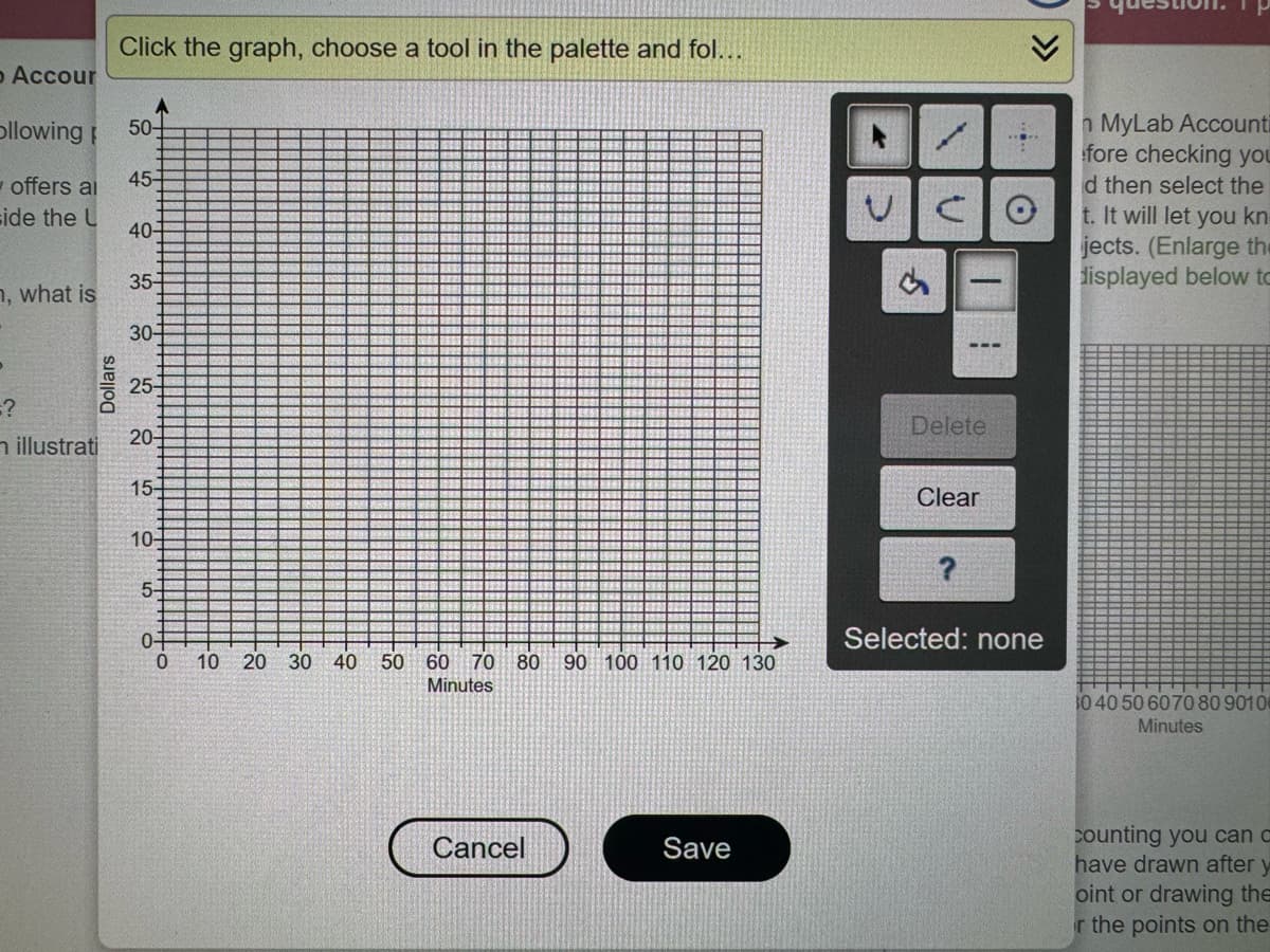 o Accour
Ollowing 50-
offers al
side the U
n, what is
Dollars
Click the graph, choose a tool in the palette and fol...
=?
n illustrati
45-
40-
35-
30-
25-
20-
15-
10-
5-
0+
0
10 20 30
40 50 60 70 80 90 100 110 120 130
Minutes
Cancel
Save
VCO
$
|
Delete
Clear
?
>>>
Selected: none
n MyLab Accounti
fore checking you
d then select the
t. It will let you kn
jects. (Enlarge the
displayed below to
30 40 50 60 70 80 90100
Minutes
counting you can c
have drawn after y
oint or drawing the
r the points on the