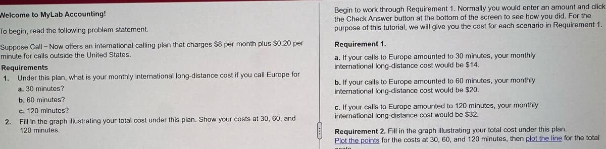 Welcome to MyLab Accounting!
To begin, read the following problem statement.
Suppose Call-Now offers an international calling plan that charges $8 per month plus $0.20 per
minute for calls outside the United States.
Requirements
1. Under this plan, what is your monthly international long-distance cost if you call Europe for
a. 30 minutes?
b. 60 minutes?
c. 120 minutes?
2. Fill in the graph illustrating your total cost under this plan. Show your costs at 30, 60, and
120 minutes.
Begin to work through Requirement 1. Normally you would enter an amount and click
the Check Answer button at the bottom of the screen to see how you did. For the
purpose of this tutorial, we will give you the cost for each scenario in Requirement 1.
Requirement 1.
a. If your calls to Europe amounted to 30 minutes, your monthly
international long-distance cost would be $14.
b. If your calls to Europe amounted to 60 minutes, your monthly
international long-distance cost would be $20.
c. If your calls to Europe amounted to 120 minutes, your monthly
international long-distance cost would be $32.
Requirement 2. Fill in the graph illustrating your total cost under this plan.
Plot the points for the costs at 30, 60, and 120 minutes, then plot the line for the total
ponto