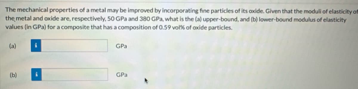 The mechanical properties of a metal may be improved by incorporating fine particles of its oxide. Given that the moduli of elasticity of
the metal and oxide are, respectively, 50 GPa and 380 GPa, what is the (a) upper-bound, and (b) lower-bound modulus of elasticity
values (in GPa) for a composite that has a composition of 0.59 vol% of oxide particles.
(a)
GPa
(b)
GPa