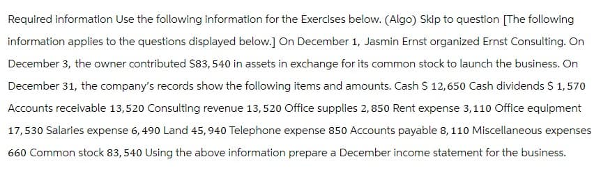 Required information Use the following information for the Exercises below. (Algo) Skip to question [The following
information applies to the questions displayed below.] On December 1, Jasmin Ernst organized Ernst Consulting. On
December 3, the owner contributed $83,540 in assets in exchange for its common stock to launch the business. On
December 31, the company's records show the following items and amounts. Cash $ 12,650 Cash dividends $ 1,570
Accounts receivable 13,520 Consulting revenue 13, 520 Office supplies 2,850 Rent expense 3,110 Office equipment
17,530 Salaries expense 6, 490 Land 45,940 Telephone expense 850 Accounts payable 8, 110 Miscellaneous expenses
660 Common stock 83, 540 Using the above information prepare a December income statement for the business.