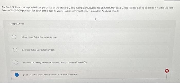 Aardvark Software Incorporated can purchase all the stock of Zebra Computer Services for $1.200,000 in cash. Zebra is expected to generate net after-tax cash
flows of $100,000 per year for each of the next 12 years. Based solely on the facts provided. Aardvark should
Multiple Choice
not purchase Zebra Computer Services.
purchase Zebra Computer Services
purchase Zebra only if Aardvark's cost of capital is between 5% and 10%
purchase Zebra only if Aardvark's cost of capital is above 10%