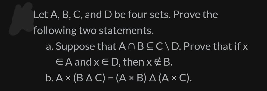 Let A, B, C, and D be four sets. Prove the
following two statements.
a. Suppose that An BCC\ D. Prove that if x
EA and xED, then x # B.
b. Ax (BAC) = (A × B) A (A × C).