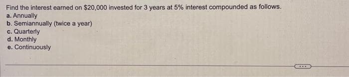 Find the interest earned on $20,000 invested for 3 years at 5% interest compounded as follows.
a. Annually
b. Semiannually (twice a year)
c. Quarterly
d. Monthly
e. Continuously