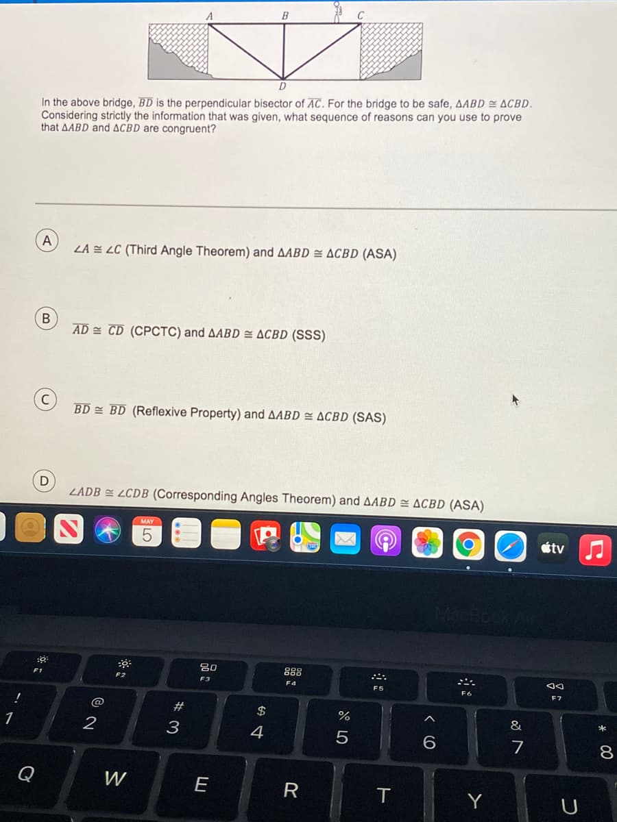 B
C
D
In the above bridge, BD is the perpendicular bisector of AC. For the bridge to be safe, AABD = ACBD.
Considering strictly the information that was given, what sequence of reasons can you use to prove
that AABD and ACBD are congruent?
A
LA = LC (Third Angle Theorem) and AABD = ACBD (ASA)
В
AD = CD (CPCTC) and AABD = ACBD (SSS)
BD = BD (Reflexive Property) and AABD = ACBD (SAS)
D
ZADB = LCDB (Corresponding Angles Theorem) and AABD = ACBD (ASA)
MAY
étv
888
F1
F2
F3
F4
F5
F6
F7
@
#
$
%
&
*
1
2
3
4
6.
7
8
Q
W
E
R
T
Y
< (C
