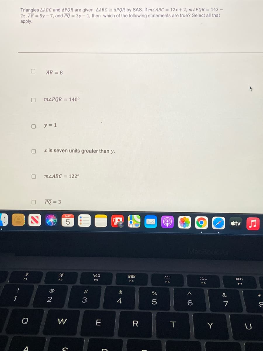 Triangles AABC and APQR are given. AABC = APQR by SAS. If mLABC = 12x + 2, M2PQR = 142 –
2x, AB = 5y – 7, and PQ = 3y – 1, then which of the following statements are true? Select all that
аpply.
AB = 8
M2PQR = 140°
y = 1
x is seven units greater than y.
MLABC = 122°
PQ = 3
MAY
O étv J
80
888
F1
F2
F3
F6
F7
@
#
$
&
1
2
3
4
6.
7
Q
W
R
Y
A
