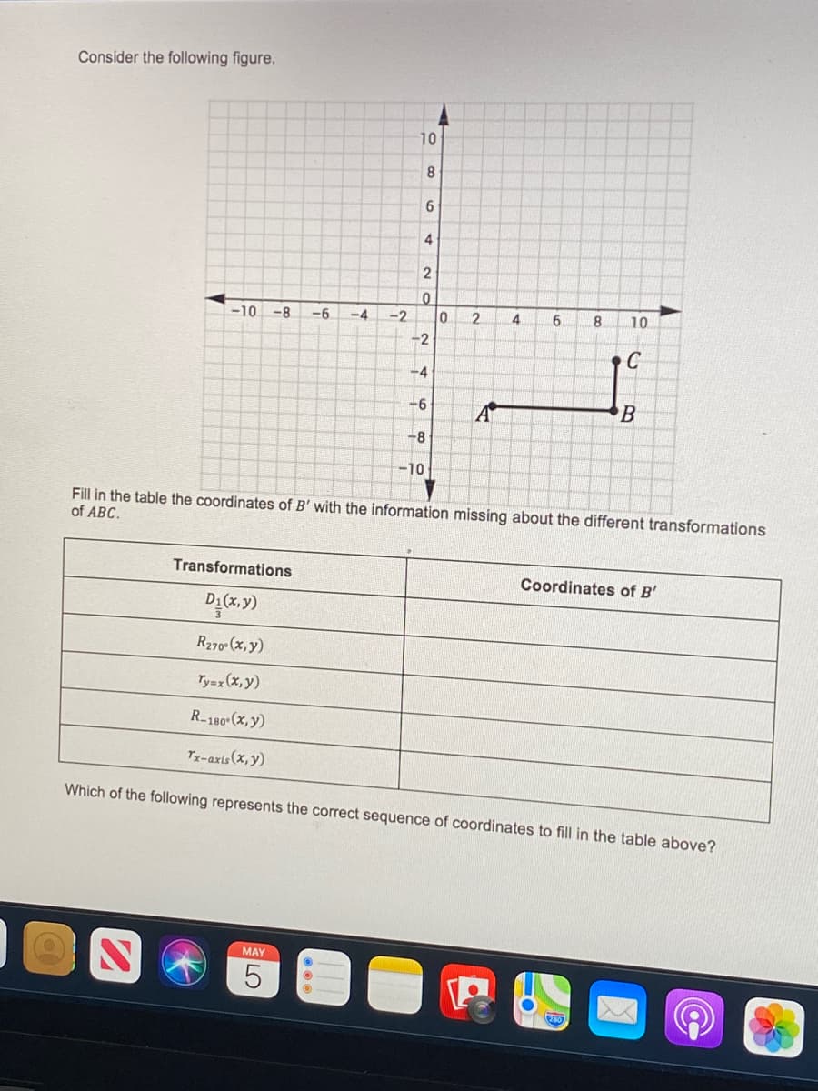 Consider the following figure.
10
8
4
-10
-8
-6
-2
2
8
10
-2
C
-4
-6
B
-8-
-10
Fill in the table the coordinates of B' with the information missing about the different transformations
of ABC.
Transformations
Coordinates of B'
D1(x,y)
R270 (x,y)
Ty=z (x, y)
R-180 (x, y)
Tx-axis(x,y)
Which of the following represents the correct sequence of coordinates to fill in the table above?
MAY
4-
LO
